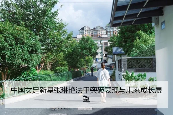 中国女足新星张琳艳法甲突破表现与未来成长展望